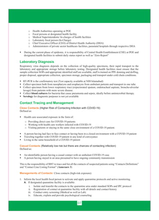 07
o Health Authorities operating at POE
o Focal persons at designated health facility
o Medical Superintendents/ In-charges of health facilities
o Laboratory focal person (In-Charge)
o Chief Executive Officer (CEO) of District Health Authority (DHA)
o Administrators of private sector healthcare facilities, parastatal hospitals through respective DHA
 During the current phase of epidemic, it is responsibility of Central Health Establishment (CHE) at POE and
designated health facilities to submit daily status report as well as “Zero Report”
Laboratory Diagnosis
Respiratory virus diagnosis depends on the collection of high-quality specimens, their rapid transport to the
laboratory and appropriate storage before laboratory testing. Designated health facilities must ensure that the
sample collection SOPs and appropriate identified staff are available, staff is trained on PPE donning and doffing,
proper disposal, appropriate collection, specimen storage, packaging and transport under cold chain conditions.
 RT-PCR is the confirmatory test (Test capacity available at NIH Islamabad)
 Collect specimen both from nasopharynx and oropharynx from ambulant patients and transport in one tube
 Collect specimen from lower respiratory tract (expectorated sputum, endotracheal aspirate, broncho-alveolar
lavage) from patients with more severe disease.
 Collect blood cultures for bacteria that cause pneumonia and sepsis, ideally before antimicrobial therapy.
 Serology for diagnostic purposes is not yet available
Contact Tracing and Management
Close Contacts (Higher Risk of Contacting Infection with COVID-19)
Defined as:
 Health care associated exposure in the form of:
o Providing direct care for COVID-19 patients
o Working with health care workers infected with COVID-19
o Visiting patients or staying in the same close environment of a COVID-19 patient.
 A person having had face to face contact or having been in a closed environment with a COVID-19 patient
 Traveling together with COVID-19 patient in any kind of conveyance
 Living in the same household of a COVID-19 patient
Casual Contacts (Relatively low risk but there are chances of contacting infection)
Defined as:
 An identifiable person having a casual contact with an ambulant COVID-19 case
 A person having stayed in an area presumed to have ongoing community transmission
This is the responsibility of RRT to trace and list all the contacts of suspected patients using “Contacts Definitions”
and “Contact Line Listing Format” (Annexure 3)
Managements of Contacts: Close contacts (high-risk exposure)
1. Inform the local health focal person to activate and apply quarantine protocols and active monitoring.
A. If designated quarantine facility is available:
i. Isolate and transfer the contacts to the quarantine area under standard SOPs and IPC protocol
ii. Registration of contact at quarantine facility with all details and contact history
iii. Conduct entry screening (Medical as well as Lab)
iv. Educate, explain and provide psychological counseling
 
