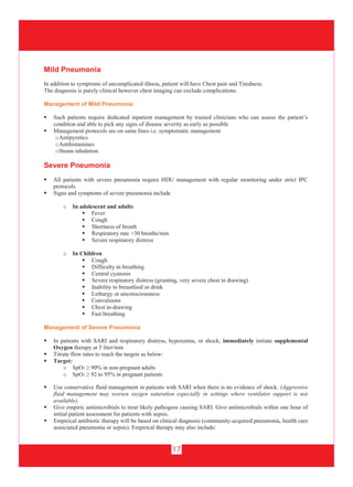 17
Mild Pneumonia
In addition to symptoms of uncomplicated illness, patient will have Chest pain and Tiredness.
The diagnosis is purely clinical however chest imaging can exclude complications.
Management of Mild Pneumonia
 Such patients require dedicated inpatient management by trained clinicians who can assess the patient’s
condition and able to pick any signs of disease severity as early as possible
 Management protocols are on same lines i.e. symptomatic management
oAntipyretics
oAntihistamines
oSteam inhalation
Severe Pneumonia
 All patients with severe pneumonia require HDU management with regular monitoring under strict IPC
protocols.
 Signs and symptoms of severe pneumonia include
o In adolescent and adults
 Fever
 Cough
 Shortness of breath
 Respiratory rate >30 breaths/min
 Severe respiratory distress
o In Children
 Cough
 Difficulty in breathing
 Central cyanosis
 Severe respiratory distress (grunting, very severe chest in drawing)
 Inability to breastfeed or drink
 Lethargy or unconsciousness
 Convulsions
 Chest in-drawing
 Fast breathing
Management of Severe Pneumonia
 In patients with SARI and respiratory distress, hypoxemia, or shock, immediately initiate supplemental
Oxygen therapy at 5 liter/min
 Titrate flow rates to reach the targets as below:
 Target:
o SpO2 ≥ 90% in non-pregnant adults
o SpO2 ≥ 92 to 95% in pregnant patients
 Use conservative fluid management in patients with SARI when there is no evidence of shock. (Aggressive
fluid management may worsen oxygen saturation especially in settings where ventilator support is not
available).
 Give empiric antimicrobials to treat likely pathogens causing SARI. Give antimicrobials within one hour of
initial patient assessment for patients with sepsis.
 Empirical antibiotic therapy will be based on clinical diagnosis (community-acquired pneumonia, health care
associated pneumonia or sepsis). Empirical therapy may also include:
 