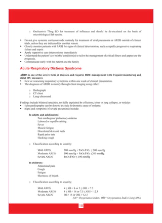 18
 Do not give systemic corticosteroids routinely for treatment of viral pneumonia or ARDS outside of clinical
trials, unless they are indicated for another reason.
 Closely monitor patients with SARI for signs of clinical deterioration, such as rapidly progressive respiratory
failure and sepsis
 Apply supportive care interventions immediately
 Understand the patient’s co-morbid condition(s) to tailor the management of critical illness and appreciate the
prognosis.
 Communicate early with the patient and the family
Acute Respiratory Distress Syndrome
ARDS is one of the severe form of diseases and requires HDU management with frequent monitoring and
strict IPC measures
 New or worsening respiratory symptoms within one week of clinical presentation.
 The diagnosis of ARDS is mainly through chest imaging using either:
o Radiograph
o CT chest
o Lung ultrasound
Findings include bilateral opacities, not fully explained by effusions; lobar or lung collapse, or nodules
 Echocardiography can be done to exclude hydrostatic cause of oedema.
 Signs and symptoms of severe pneumonia include:
In adults and adolescents:
Non cardiogenic pulmonary oedema
Labored or rapid breathing
Fever
Muscle fatigue
Discolored skin and nails
Rapid pulse rate
Hacking cough
o Classification according to severity:
Mild ARDS 200 mmHg < PaO2/FiO2 ≤ 300 mmHg
Moderate ARDS 100 mmHg < PaO2/FiO2 ≤200 mmHg
Severe ARDS PaO2/FiO2 ≤ 100 mmHg
o Oseltamivir 75mg BD for treatment of influenza and should be de-escalated on the basis of
microbiological/lab results.
In children:
Abdominal pain
Cough
Fatigue
Shortness of breath
o Classification according to severity:
Mild ARDS 4 ≤ OI < 8 or 5 ≤ OSI < 7.5
Moderate ARDS 8 ≤ OI < 16 or 7.5 ≤ OSI < 12.3
Severe ARDS OI ≥ 16 or OSI ≥ 12.3
(OI= Oxygenation Index; OSI= Oxygenation Index Using SPO)
 