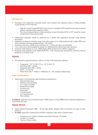 19
Management
 Recognize severe hypoxemic respiratory failure when a patient with respiratory distress is failing standard
oxygen therapy of 10-15 liter/min
o High-flow Nasal Oxygen (HFNO) or Non-Invasive Ventilation (NIV) should only be used in selected
patients with hypoxemic respiratory failure.
o The risk of treatment failure is high and patients treated with either HFNO or NIV should be closely
monitored for clinical deterioration.
 Endotracheal intubation should be performed by a trained and experienced provider using airborne
precautions.
 Implement mechanical ventilation using lower tidal volumes (4–8 ml/kg predicted body weight, PBW) and
lower inspiratory pressures (plateau pressure <30 cmH2O).
 In patients with severe ARDS, prone ventilation for > 12 hours per day is recommended
 Use a conservative fluid management strategy for ARDS patients without tissue hypo perfusion
 In patients with moderate or severe ARDS, higher PEEP instead of lower PEEP is suggested
 In patients with moderate-severe ARDS (PaO2/FiO2 <150), neuromuscular blockade by continuous infusion
should not be routinely used.
Sepsis
 Documented or suspected infection, with two or more of the following conditions:
o Temperature > 38 °C (100.4 °F) or < 36 °C (96.8 °F),
o Heart Rate (HR) > 90/min
o Respiratory Rate (RR) > 20/min
o PaCO2 < 32 mm Hg
o White blood cells > 12 000 or < 4000/mm3 or > 10% immature (band) forms
Signs and Symptoms
 Sepsis leads to life threatening organ dysfunction manifested as:
o Altered mental status
o Difficult or fast breathing
o Low oxygen saturation
o Reduced urine output
o Fast heart rate
o Weak pulse
o Cold extremities
o Low blood pressure
o Skin mottling
In children, suspected or proven infection and ≥2 SIRS criteria, of which ONE must be abnormal temperature or
white blood cell count
Septic Shock
 Sepsis-induced hypotension (SBP < 90 mm Hg) despite adequate fluid resuscitation and signs of hypo
perfusion.
 In adults suspected or confirmed for COVID-19 infection, septic shock is labelled when:
o Vasopressors are needed to maintain mean arterial pressure ≥65 mmHg
o Lactate is ≥2 mmol/L
o Absence of hypovolemia
 