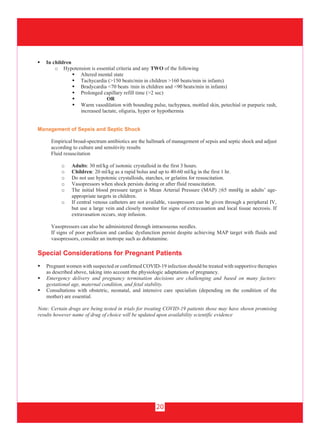 20
 In children
o Hypotension is essential criteria and any TWO of the following
 Altered mental state
 Tachycardia (>150 beats/min in children >160 beats/min in infants)
 Bradycardia <70 beats /min in children and <90 beats/min in infants)
 Prolonged capillary refill time (>2 sec)
 OR
 Warm vasodilation with bounding pulse, tachypnea, mottled skin, petechial or purpuric rash,
increased lactate, oliguria, hyper or hypothermia
Management of Sepsis and Septic Shock
Empirical broad-spectrum antibiotics are the hallmark of management of sepsis and septic shock and adjust
according to culture and sensitivity results
Fluid resuscitation
o Adults: 30 ml/kg of isotonic crystalloid in the first 3 hours.
o Children: 20 ml/kg as a rapid bolus and up to 40-60 ml/kg in the first 1 hr.
o Do not use hypotonic crystalloids, starches, or gelatins for resuscitation.
o Vasopressors when shock persists during or after fluid resuscitation.
o The initial blood pressure target is Mean Arterial Pressure (MAP) ≥65 mmHg in adults’ age-
appropriate targets in children.
o If central venous catheters are not available, vasopressors can be given through a peripheral IV,
but use a large vein and closely monitor for signs of extravasation and local tissue necrosis. If
extravasation occurs, stop infusion.
Vasopressors can also be administered through intraosseous needles.
If signs of poor perfusion and cardiac dysfunction persist despite achieving MAP target with fluids and
vasopressors, consider an inotrope such as dobutamine.
Special Considerations for Pregnant Patients
 Pregnant women with suspected or confirmed COVID-19 infection should be treated with supportive therapies
as described above, taking into account the physiologic adaptations of pregnancy.
 Emergency delivery and pregnancy termination decisions are challenging and based on many factors:
gestational age, maternal condition, and fetal stability.
 Consultations with obstetric, neonatal, and intensive care specialists (depending on the condition of the
mother) are essential.
Note: Certain drugs are being tested in trials for treating COVID-19 patients those may have shown promising
results however name of drug of choice will be updated upon availability scientific evidence
 
