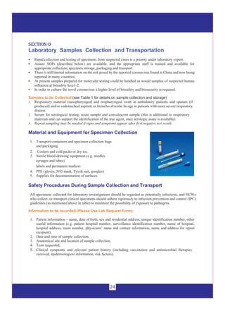 24
sseeccttiioonn--dd
Laboratory Samples Collection and Transportation
 Rapid collection and testing of specimens from suspected cases is a priority under laboratory expert.
 Assure SOPs (described below) are available, and the appropriate staff is trained and available for
appropriate collection, specimen storage, packaging and transport.
 There is still limited information on the risk posed by the reported coronavirus found in China and now being
reported in many countries;
 At present samples prepared for molecular testing could be handled as would samples of suspected human
influenza at biosafety level -2.
 In order to culture the novel coronavirus a higher level of biosafety and biosecurity is required.
Samples to be Collected (see Table 1 for details on sample collection and storage)
1. Respiratory material (nasopharyngeal and oropharyngeal swab in ambulatory patients and sputum (if
produced) and/or endotracheal aspirate or broncho-alveolar lavage in patients with more severe respiratory
disease.
2. Serum for serological testing, acute sample and convalescent sample (this is additional to respiratory
materials and can support the identification of the true agent, once serologic assay is available)
3. Repeat sampling may be needed if signs and symptoms appear after first negative test result.
Material and Equipment for Specimen Collection
1. Transport containers and specimen collection bags
and packaging.
2. Coolers and cold packs or dry ice.
3. Sterile blood-drawing equipment (e.g. needles
labels and permanent markers
syringes and tubes)
4. PPE (gloves, N95 mask, Tyvek suit, googles)
5. Supplies for decontamination of surfaces.
Safety Procedures During Sample Collection and Transport
All specimens collected for laboratory investigations should be regarded as potentially infectious, and HCWs
who collect, or transport clinical specimens should adhere rigorously to infection prevention and control (IPC)
guidelines (as mentioned above in table) to minimize the possibility of exposure to pathogens.
Information to be recorded (Please Use Lab Request Form):
1. Patient information – name, date of birth, sex and residential address, unique identification number, other
useful information (e.g. patient hospital number, surveillance identification number, name of hospital,
hospital address, room number, physicians’ name and contact information, name and address for report
recipient),
2. Date and time of sample collection,
3. Anatomical site and location of sample collection,
4. Tests requested,
5. Clinical symptoms and relevant patient history (including vaccination and antimicrobial therapies
received, epidemiological information, risk factors).
 