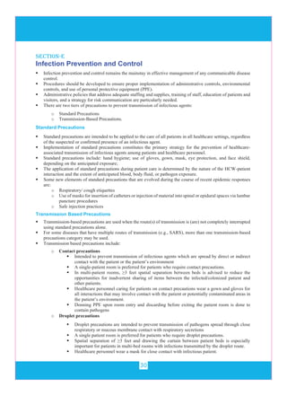 30
Infection Prevention and Control
 Infection prevention and control remains the mainstay in effective management of any communicable disease
control.
 Procedures should be developed to ensure proper implementation of administrative controls, environmental
controls, and use of personal protective equipment (PPE).
 Administrative policies that address adequate staffing and supplies, training of staff, education of patients and
visitors, and a strategy for risk communication are particularly needed.
 There are two tiers of precautions to prevent transmission of infectious agents:
o Standard Precautions
o Transmission-Based Precautions.
Standard Precautions
 Standard precautions are intended to be applied to the care of all patients in all healthcare settings, regardless
of the suspected or confirmed presence of an infectious agent.
 Implementation of standard precautions constitutes the primary strategy for the prevention of healthcare-
associated transmission of infectious agents among patients and healthcare personnel.
 Standard precautions include: hand hygiene; use of gloves, gown, mask, eye protection, and face shield,
depending on the anticipated exposure;
 The application of standard precautions during patient care is determined by the nature of the HCW-patient
interaction and the extent of anticipated blood, body fluid, or pathogen exposure.
 Some new elements of standard precautions that are evolved during the course of recent epidemic responses
are:
o Respiratory/ cough etiquettes
o Use of masks for insertion of catheters or injection of material into spinal or epidural spaces via lumbar
puncture procedures
o Safe injection practices
Transmission Based Precautions
 Transmission-based precautions are used when the route(s) of transmission is (are) not completely interrupted
using standard precautions alone.
 For some diseases that have multiple routes of transmission (e.g., SARS), more than one transmission-based
precautions category may be used.
 Transmission based precautions include:
o Contact precautions
 Intended to prevent transmission of infectious agents which are spread by direct or indirect
contact with the patient or the patient’s environment
 A single-patient room is preferred for patients who require contact precautions.
 In multi-patient rooms, ≥3 feet spatial separation between beds is advised to reduce the
opportunities for inadvertent sharing of items between the infected/colonized patient and
other patients.
 Healthcare personnel caring for patients on contact precautions wear a gown and gloves for
all interactions that may involve contact with the patient or potentially contaminated areas in
the patient’s environment.
 Donning PPE upon room entry and discarding before exiting the patient room is done to
contain pathogens
section-e
o Droplet precautions
 Droplet precautions are intended to prevent transmission of pathogens spread through close
respiratory or mucous membrane contact with respiratory secretions
 A single patient room is preferred for patients who require droplet precautions.
 Spatial separation of ≥3 feet and drawing the curtain between patient beds is especially
important for patients in multi-bed rooms with infections transmitted by the droplet route.
 Healthcare personnel wear a mask for close contact with infectious patient.
 