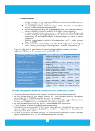 31
o Airborne precautions
 Airborne precautions prevent transmission of infectious agents that remain infectious over
long distances when suspended in the air
 The preferred placement for patients who require airborne precautions is in an airborne
infection isolation room with negative air pressure
 A respiratory protection program that includes education about use of respirators, fit-testing,
and user seal checks is required in any facility designated to manage such patients.
 In settings where airborne precautions cannot be implemented due to limited engineering
resources, masking the patient, placing the patient in a dedicated isolation with the strict
barrier nursing, and providing N95 or higher level respirators reduce likelihood of airborne
transmission
 Healthcare personnel caring for patients on airborne precautions wear N-95 mask or respirator
along with full PPE
 Airborne precautions are required especially when healthcare provider is performing any
aerosol generating procedure upon suspected patient like intubation, tracheal lavage etc.
 When used either singly or in combination, they are always used in addition to standard precautions.
 Application of different levels of precautions is given in the table below.
Healthcare/Patient Interaction Level Recommended PPE Protection
Staff dealing with travelers at POE Standard Precautions that may be enhanced to contact or
droplet precaution if any suspected with respiratory symptoms
is received.
Outpatient Level Standard Precautions
Inpatient Care in Isolation Room Standard Precautions+ Contact Precaution+ Droplet
Precaution
Inpatient Care in HDU Standard Precautions+ Contact Precaution+ Droplet
Precautions+ Airborne Precautions
Specimen Collection from a suspected patient Standard Precautions+ Contact Precaution+ Droplet
Precautions+ Airborne Precautions
Specimen Handling and Transportation Standard Precautions+ Contact Precaution
Specimen Testing in Lab Standard Precautions+ Contact Precaution+ Droplet
Precautions+ Airborne Precautions
Transfer of Patient/Suspected case Standard Precautions+ Contact Precaution+ Droplet
Precautions
Handling of Deceased body Standard Precautions+ Contact Precaution+ Droplet
Precautions
At Community/Household level Standard Precautions that may be escalated to Contact
Precaution+ Droplet Precautions if any suspected case is
around
Visitors Protocol for Infection Prevention and Control Precautions
 Screening visitors for symptoms of acute respiratory illness before entering the healthcare facility.
 Facilities should evaluate risk to the health of the visitor (e.g., visitor might have underlying illness putting
them at higher risk for COVID-19) and ability to comply with precautions.
 Facilities should provide instruction, before visitors enter patients’ rooms, on hand hygiene, limiting surfaces
touched, and use of PPE according to current facility policy while in the patient’s room.
 Facilities should maintain a record (e.g., log book) of all visitors who enter patient rooms.
 Visitors should not be present during aerosol-generating procedures.
 Exposed visitors (e.g., contact with COVID-19 patient prior to admission) should be advised to report any
signs and symptoms of acute illness to their health care provider for a period of at least 14 days after the last
known exposure to the sick patient.
 Establish procedures for monitoring, managing and training visitors regarding hand hygiene, respiratory
hygiene, cough etiquette, use of PPE and limited movement within the facility
 