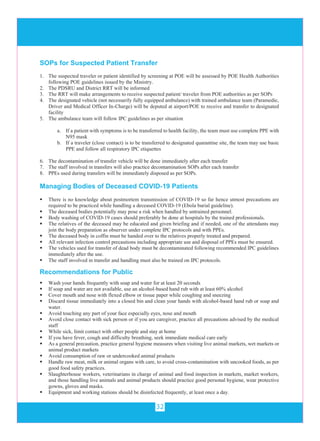 32
SOPs for Suspected Patient Transfer
1. The suspected traveler or patient identified by screening at POE will be assessed by POE Health Authorities
following POE guidelines issued by the Ministry.
2. The PDSRU and District RRT will be informed
3. The RRT will make arrangements to receive suspected patient/ traveler from POE authorities as per SOPs
4. The designated vehicle (not necessarily fully equipped ambulance) with trained ambulance team (Paramedic,
Driver and Medical Officer In-Charge) will be deputed at airport/POE to receive and transfer to designated
facility
5. The ambulance team will follow IPC guidelines as per situation
a. If a patient with symptoms is to be transferred to health facility, the team must use complete PPE with
N95 mask
b. If a traveler (close contact) is to be transferred to designated quarantine site, the team may use basic
PPE and follow all respiratory IPC etiquettes
6. The decontamination of transfer vehicle will be done immediately after each transfer
7. The staff involved in transfers will also practice decontamination SOPs after each transfer
8. PPEs used during transfers will be immediately disposed as per SOPs.
Managing Bodies of Deceased COVID-19 Patients
 There is no knowledge about postmortem transmission of COVID-19 so far hence utmost precautions are
required to be practiced while handling a deceased COVID-19 (Ebola burial guideline).
 The deceased bodies potentially may pose a risk when handled by untrained personnel.
 Body washing of COVID-19 cases should preferably be done at hospitals by the trained professionals.
 The relatives of the deceased may be educated and given briefing and if needed, one of the attendants may
join the body preparation as observer under complete IPC protocols and with PPEs.
 The deceased body in coffin must be handed over to the relatives properly treated and prepared.
 All relevant infection control precautions including appropriate use and disposal of PPEs must be ensured.
 The vehicles used for transfer of dead body must be decontaminated following recommended IPC guidelines
immediately after the use.
 The staff involved in transfer and handling must also be trained on IPC protocols.
Recommendations for Public
 Wash your hands frequently with soap and water for at least 20 seconds
 If soap and water are not available, use an alcohol-based hand rub with at least 60% alcohol
 Cover mouth and nose with flexed elbow or tissue paper while coughing and sneezing
 Discard tissue immediately into a closed bin and clean your hands with alcohol-based hand rub or soap and
water.
 Avoid touching any part of your face especially eyes, nose and mouth
 Avoid close contact with sick person or if you are caregiver, practice all precautions advised by the medical
staff
 While sick, limit contact with other people and stay at home
 If you have fever, cough and difficulty breathing, seek immediate medical care early
 As a general precaution, practice general hygiene measures when visiting live animal markets, wet markets or
animal product markets
 Avoid consumption of raw or undercooked animal products
 Handle raw meat, milk or animal organs with care, to avoid cross-contamination with uncooked foods, as per
good food safety practices.
 Slaughterhouse workers, veterinarians in charge of animal and food inspection in markets, market workers,
and those handling live animals and animal products should practice good personal hygiene, wear protective
gowns, gloves and masks.
 Equipment and working stations should be disinfected frequently, at least once a day.
 