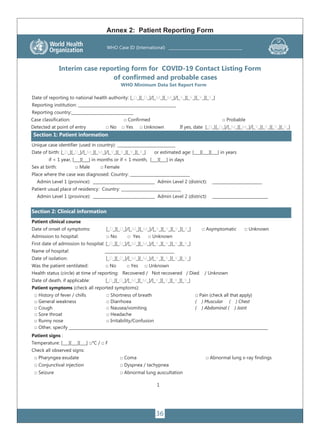 36
1
Interim case reporting form for COVID-19 Contact Listing Form
of confirmed and probable cases
WHO Minimum Data Set Report Form
Date of reporting to national health authority: [_D_][_D_]/[_M_][_M_]/[_Y_][_Y_][_Y_][_Y_]
Reporting institution: _________________________________________________
Reporting country:_______________________________
Case classification: □ Confirmed □ Probable
Detected at point of entry □ No □ Yes □ Unknown If yes, date [_D_][_D_]/[_M_][_M_]/[_Y_][_Y_][_Y_][_Y_]
Section 1: Patient information
Unique case identifier (used in country): _____________________________
Date of birth: [_D_][_D_]/[_M_][_M_]/[_Y_][_Y_][_Y_][_Y_] or estimated age: [___][___][___] in years
if < 1 year, [___][___] in months or if < 1 month, [___][___] in days
Sex at birth: □ Male □ Female
Place where the case was diagnosed: Country: ______________________________
Admin Level 1 (province): _______________________________ Admin Level 2 (district): _________________________
Patient usual place of residency: Country: ______________________________
Admin Level 1 (province): _______________________________ Admin Level 2 (district): ____________________________
Section 2: Clinical information
Patient clinical course
Date of onset of symptoms: [_D_][_D_]/[_M_][_M_]/[_Y_][_Y_][_Y_][_Y_] □ Asymptomatic □ Unknown
Admission to hospital: □ No □ Yes □ Unknown
First date of admission to hospital: [_D_][_D_]/[_M_][_M_]/[_Y_][_Y_][_Y_][_Y_]
Name of hospital: ___________________________________
Date of isolation: [_D_][_D_]/[_M_][_M_]/[_Y_][_Y_][_Y_][_Y_]
Was the patient ventilated: □ No □ Yes □ Unknown
Health status (circle) at time of reporting: Recovered / Not recovered / Died / Unknown
Date of death, if applicable: [_D_][_D_]/[_M_][_M_]/[_Y_][_Y_][_Y_][_Y_]
Patient symptoms (check all reported symptoms):
□ History of fever / chills □ Shortness of breath □ Pain (check all that apply)
□ General weakness □ Diarrhoea ( ) Muscular ( ) Chest
□ Cough □ Nausea/vomiting ( ) Abdominal ( ) Joint
□ Sore throat □ Headache
□ Runny nose □ Irritability/Confusion
□ Other, specify ____________________________________________________________________________________________________
Patient signs :
Temperature: [___][___][___] □°C / □ F
Check all observed signs:
□ Pharyngea exudate □ Coma □ Abnormal lung x-ray findings
□ Conjunctival injection □ Dyspnea / tachypnea
□ Seizure □ Abnormal lung auscultation
WHO Case ID (International) ______________________________________
Annex 2: Patient Reporting Form
 