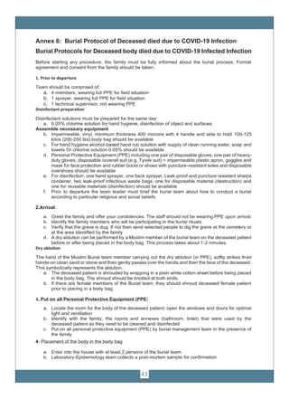 43
Annex 6: Burial Protocol of Deceased died due to COVID-19 Infection
Burial Protocols for Deceased body died due to COVID-19 Infected Infection
Before starting any procedure, the family must be fully informed about the burial process. Formal
agreement and consent from the family should be taken.
1. Prior to departure
Team should be comprised of:
a. 4 members, wearing full PPE for field situation
b. 1 sprayer, wearing full PPE for field situation
c. 1 technical supervisor, not wearing PPE
Disinfectant preparation
Disinfectant solutions must be prepared for the same day:
a. 0.05% chlorine solution for hand hygiene, disinfection of object and surfaces
Assemble necessary equipment
b. Impermeable, vinyl, minimum thickness 400 microns with 4 handle and able to hold 100-125
kilos (200-250 lbs) body bag should be available
c. For hand hygiene alcohol-based hand rub solution with supply of clean running water, soap and
towels Or chlorine solution 0.05% should be available
d. Personal Protective Equipment (PPE) including one pair of disposable gloves, one pair of heavy-
duty gloves, disposable coverall suit (e.g. Tyvek suit) + impermeable plastic apron, goggles and
mask for face protection and rubber boots or shoes with puncture-resistant soles and disposable
overshoes should be available
e. For disinfection, one hand sprayer, one back sprayer, Leak-proof and puncture resistant sharps
container, two leak-proof infectious waste bags: one for disposable material (destruction) and
one for reusable materials (disinfection) should be available
f. Prior to departure the team leader must brief the burial team about how to conduct a burial
according to particular religious and social beliefs.
2.Arrival:
a. Greet the family and offer your condolences. The staff should not be wearing PPE upon arrival.
b. Identify the family members who will be participating in the burial rituals.
c. Verify that the grave is dug. If not then send selected people to dig the grave at the cemetery or
at the area identified by the family
d. A dry ablution can be performed by a Muslim member of the burial team on the deceased patient
before or after being placed in the body bag. This process takes about 1-2 minutes.
Dry ablution
The hand of the Muslim Burial team member carrying out the dry ablution (in PPE), softly strikes their
hands-on clean sand or stone and then gently passes over the hands and then the face of the deceased.
This symbolically represents the ablution.
a. The deceased patient is shrouded by wrapping in a plain white cotton sheet before being placed
in the body bag. The shroud should be knotted at both ends.
b. If there are female members of the Burial team, they should shroud deceased female patient
prior to placing in a body bag
3. Put on all Personal Protective Equipment (PPE)
a. Locate the room for the body of the deceased patient; open the windows and doors for optimal
light and ventilation
b. Identify with the family, the rooms and annexes (bathroom, toilet) that were used by the
deceased patient as they need to be cleaned and disinfected
c. Put on all personal protective equipment (PPE) by burial management team in the presence of
the family
4. Placement of the body in the body bag
a. Enter into the house with at least 2 persons of the burial team.
b. Laboratory-Epidemiology team collects a post-mortem sample for confirmation
 
