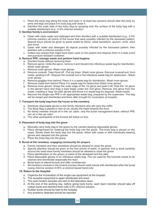 44
c. Place the body bag along the body and open it; at least two persons should take the body by
arms and legs and place it in body bag and close it
d. Disinfect the outer side of the body bag by spraying over the surface of the body bag with a
suitable disinfectant (e.g., 0.5% chlorine solution)
5. Sanitize family’s environment
a. Clean with clean water and detergent and then disinfect with a suitable disinfectant (e.g., 0.5%
chlorine solution) all rooms of the house that were possibly infected by the deceased patient.
Special focus should be given to areas soiled by blood, nasal secretions, sputum, urine, stool
and vomit.
b. Clean with water and detergent all objects possibly infected by the deceased patient; then
disinfect with a chlorine solution 0.5%.
c. Collect any sharps that might have been used on the patient and dispose them in a leak-proof
and puncture resistant container.
6. Remove PPE, manage waste and perform hand hygiene
a. Disinfect boots without removing them
b. Remove apron: Untie the apron, remove it and discard into infectious waste bag for disinfection.
Wash outer gloves
c. Remove outer gloves, Wash inner gloves
d. Remove coverall: Take Hood off , Pull zip down ,Wash inner gloves ,Remove coverall suit, from
inside, peeling it off , Dispose the coverall suit in the infectious waste bag for destruction , Wash
inner gloves
e. Remove goggles from behind; Place it in a waste bag for disinfection. Wash inner gloves
f. Remove mask from behind Place it in waste bag for destruction Wash inner gloves
g. Remove inner gloves: Grasp the outer edge of the 1st glove and peel it off. Hold the 1st glove
in the gloved hand and drag a bare finger under the 2nd glove. Remove 2nd glove from the
inside, creating a "bag” for both gloves and throw it in waste bag for disposal. Wash hands
h. Recover the single-use PPE in an appropriate waste bag, prepared by the supervisor. The bag
will be closed and disinfected and there after brought for incarnation at hospital.
7. Transport the body bag from the house to the cemetery
a. Distribute disposable gloves to the family members who will carry the coffin
b. The Body Bag is placed in rear of car usually the head towards the front.
c. No family member should sit in the car cabin; only the burial management team, without PPE
can sit in the car cabin
d. The other participants of the funeral will follow on foot.
8. Placement of body bag into the grave
a. Manually carry body bag to the grave by the carriers wearing disposable gloves.
b. Place strings/ropes for lowering the body bag into the grave. The body bag is placed on the
ropes. Slowly lower the body bag into the grave, either with ropes or with individuals wearing
gloves who stepped into the graves
c. Place the body bag into the grave
9. Burial at the cemetery: engaging community for prayers
a. Family members and their assistants should be allowed to close the grave
b. Special attention should be given to the first shovel of earth; in general, this is done carefully
around the head area Family members should be allowed to close the grave
c. Place identification on the grave i.e name of the deceased and the date
d. Place disposable gloves in an infectious waste bag. The car used for the funerals needs to be
cleaned and disinfected (especially the rear)
e. Burial team to attend funeral and offer condolences
f. All members involved in the funeral process should wash hands with disinfectant after the burial
(using chlorine solution 0.05% or alcohol-based hand-rub).
10. Return to the Hospital
a. Organize the incineration of the single-use equipment at the hospital.
b. The reusable equipment is again disinfected and dried
c. The post-mortem samples are sent to the laboratory team
d. At the end of the working day, before going back home, each team member should take off
rubber boots and disinfect them with 0.5% chlorine solution.
e. Rubber boots should be kept at the hospital.
f. Any problems detected should be reported
 