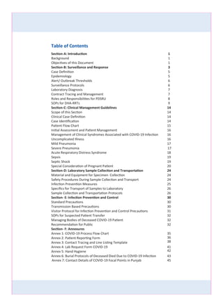 Annex 7: Contact Details of COVID-19 Focal Points in Punjab
Table of Contents
Section-A: Introduction 1
Background 1
Objectives of this Document 1
Section-B: Surveillance and Response 3
Case Deﬁnition 5
Epidemiology 5
Alert/ Outbreak Thresholds 6
Surveillance Protocols 6
Laboratory Diagnosis 7
Contract Tracing and Management 7
Roles and Responsibilities for PDSRU 8
SOPs for DHA-RRTs 9
Section-C: Clinical Management Guidelines 14
Scope of this Section 14
Clinical Case Deﬁnition 14
Case Identiﬁcation 14
Patient Flow Chart 15
Initial Assessment and Patient Management 16
Management of Clinical Syndromes Associated with COVID-
Uncomplicated Illness 16
Mild Pneumonia 17
Severe Pneumonia
Acute Respiratory Distress Syndrome 18
Sepsis 19
Septic Shock 19
Special Consideration of Pregnant Patient 20
Section-D: Laboratory Sample Collection and Transportation 24
Material and Equipment for Specimen Collection
Safety Procedures During Sample Collection and Transport 24
24
Infection Prevention Measures 25
Speciﬁcs for Transport of Samples to Laboratory 26
Sample Collection and Transportation Protocols 26
Section- E: Infection Prevention and Control 30
Standard Precautions 30
Transmission Based Precautions 30
Visitor Protocol for Infection Prevention and Control Precautions 31
SOPs for Suspected Patient Transfer 32
Managing Bodies of Deceased COVID-19 Patient 32
Recommendation for Public 32
Section- F: Annexures
Annex 1: COVID-19 Process Flow Chart 35
36
38
Annex 2: Patient Reporting Form
Annex 3: Contact Tracing and Line Listing Template
Annex 4: Lab Request Form COVID-19 41
42
43
45
Annex 6: Burial Protocols of Deceased Died Due to COVID-19 Infection
17
Annex 5: Hand Hygiene
1619 Infection
 