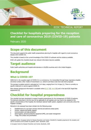 Suggested citation: European Centre for Disease Prevention and Control. Checklist for hospitals preparing for the reception and
care of coronavirus 2019 (COVID-19) patients. ECDC: Stockholm; 2020.
© European Centre for Disease Prevention and Control, Stockholm, 2020
ECDC TECHNICAL REPORT
Checklist for hospitals preparing for the reception
and care of coronavirus 2019 (COVID-19) patients
February 2020
Scope of this document
This document supports the public health preparedness planning for hospitals with regard to novel coronavirus
disease 2019 (COVID-19).
This checklist is based on the current knowledge of the COVID-19 outbreak and the evidence available.
ECDC will update this checklist should new relevant information become available.
Target audience
Public health authorities and hospital administrators in EU/EEA countries and in the United Kingdom.
Background
What is COVID-19?
SARS-CoV-2, the causative agent of COVID-19, is a coronavirus. It is transmitted through large respiratory droplets
and direct contact; other modes of transmission (i.e. airborne and faeco-oral) have also been proposed.
The average incubation period is estimated at 5 to 6 days, ranging from 0 to 14 days [1]. There is currently no
specific treatment or vaccine against COVID-19.
More disease background information is available online (ECDC [2], WHO [3]) and in the last ECDC Rapid Risk
Assessment [4].
Checklist for hospital preparedness
This checklist has been developed to support hospital preparedness for the management of COVID-19 patients.
The elements described in the list may not be applicable to all hospitals and may need to be adapted to the
specific characteristics of the hospital, the individual national health system, legislation and community where the
hospital is located.
Elements to be assessed have been divided into the following areas:
 Establishment of a core team and key internal and external contact points
 Human, material and facility capacity
 Communication and data protection
 Hand hygiene, personal protective equipment (PPE), and waste management
 Triage, first contact and prioritisation
 