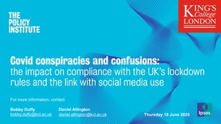 Covid conspiracies and confusions:
the impact on compliance with the UK’s lockdown
rules and the link with social media use
For more information, contact:
Bobby Duffy
bobby.duffy@kcl.ac.uk
Daniel Allington
daniel.allington@kcl.ac.uk Thursday 18 June 2020
 