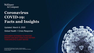 Copyright @ 2020 McKinsey & Company. All rights reserved.
Any use of this material without specific permission of McKinsey & Company
is strictly prohibited
Updated: March 9, 2020
Coronavirus
COVID-19:
Facts and Insights
Global Health + Crisis Response
DOCUMENT INTENDED TO PROVIDE
INSIGHT AND BEST PRACTICES RATHER
THAN SPECIFIC CLIENT ADVICE
 