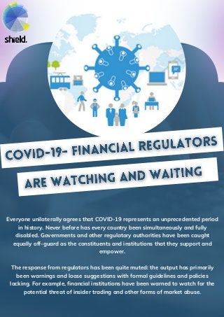 Everyone unilaterally agrees that COVID-19 represents an unprecedented period
in history. Never before has every country been simultaneously and fully
disabled. Governments and other regulatory authorities have been caught
equally off-guard as the constituents and institutions that they support and
empower.
The response from regulators has been quite muted: the output has primarily
been warnings and loose suggestions with formal guidelines and policies
lacking. For example, financial institutions have been warned to watch for the
potential threat of insider trading and other forms of market abuse.
 