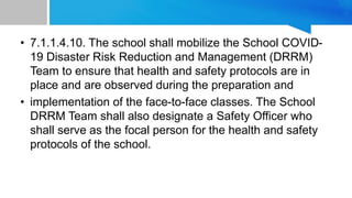 • 7.1.1.4.10. The school shall mobilize the School COVID-
19 Disaster Risk Reduction and Management (DRRM)
Team to ensure that health and safety protocols are in
place and are observed during the preparation and
• implementation of the face-to-face classes. The School
DRRM Team shall also designate a Safety Officer who
shall serve as the focal person for the health and safety
protocols of the school.
 