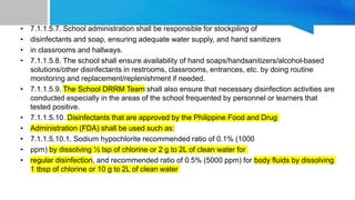• 7.1.1.5.7. School administration shall be responsible for stockpiling of
• disinfectants and soap, ensuring adequate water supply, and hand sanitizers
• in classrooms and hallways.
• 7.1.1.5.8. The school shall ensure availability of hand soaps/handsanitizers/alcohol-based
solutions/other disinfectants in restrooms, classrooms, entrances, etc. by doing routine
monitoring and replacement/replenishment if needed.
• 7.1.1.5.9. The School DRRM Team shall also ensure that necessary disinfection activities are
conducted especially in the areas of the school frequented by personnel or learners that
tested positive.
• 7.1.1.5.10. Disinfectants that are approved by the Philippine Food and Drug
• Administration (FDA) shall be used such as:
• 7.1.1.5.10.1. Sodium hypochlorite recommended ratio of 0.1% (1000
• ppm) by dissolving ½ tsp of chlorine or 2 g to 2L of clean water for
• regular disinfection, and recommended ratio of 0.5% (5000 ppm) for body fluids by dissolving
1 tbsp of chlorine or 10 g to 2L of clean water
 