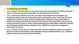 • 7.4. Well-Being and Protection
• 7.4.1. Strategy to Prevent COVID-19. To prevent the possible transmission of COVID19 among the
learners, personnel, and other stakeholders, the following shall be observed:
• 7.4.1.1. All learners, teachers, personnel, and when all be subjected to hand hygiene and
temperature checks using a thermal scanner prior to entering the school. Those who will have a
reading of 37.5 ̊Celsius or above shall be provided with a surgical face mask and brought to a
private screening area that shall be set up near the entrance of the school where the concerned
teacher, personnel, learner, or visitor can be monitored by the Safety Officer andfurther assessed
by the Barangay Health-Emergency Response Team (BHERT) for appropriate management,
intervention, or referral.
• 7.4.1.2. Entrance to the school of visitors and other external stakeholders shall be discouraged.
Non-face-to-face communications and coordination through available platforms (e.g., telephone,
cellular network, the internet) shall be prioritized.
 