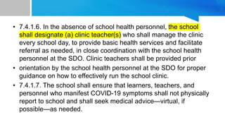 • 7.4.1.6. In the absence of school health personnel, the school
shall designate (a) clinic teacher(s) who shall manage the clinic
every school day, to provide basic health services and facilitate
referral as needed, in close coordination with the school health
personnel at the SDO. Clinic teachers shall be provided prior
• orientation by the school health personnel at the SDO for proper
guidance on how to effectively run the school clinic.
• 7.4.1.7. The school shall ensure that learners, teachers, and
personnel who manifest COVID-19 symptoms shall not physically
report to school and shall seek medical advice—virtual, if
possible—as needed.
 