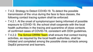 • 7.4.2. Strategy to Detect COVID-19. To detect the possible
transmission of the virus during the face to face classes, the
following contact tracing system shall be enforced:
• 7.4.2.1. At the onset of symptoms/upon being informed of possible
exposure to COVID-19, the school shall cooperate with the local
health authorities in the tracing and quarantine of close contacts
of confirmed cases of COVID-19, consistent with DOH guidelines.
• 7.4.2.2. The School DRRM Team shall ensure that contact tracing
activities, as required by the local health authorities, shall be
initiated and completed among the possible close contacts among
DepEd personnel and learners.
 