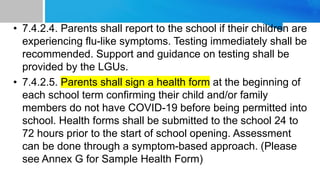 • 7.4.2.4. Parents shall report to the school if their children are
experiencing flu-like symptoms. Testing immediately shall be
recommended. Support and guidance on testing shall be
provided by the LGUs.
• 7.4.2.5. Parents shall sign a health form at the beginning of
each school term confirming their child and/or family
members do not have COVID-19 before being permitted into
school. Health forms shall be submitted to the school 24 to
72 hours prior to the start of school opening. Assessment
can be done through a symptom-based approach. (Please
see Annex G for Sample Health Form)
 