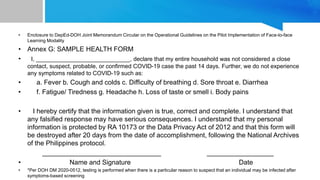 • Enclosure to DepEd-DOH Joint Memorandum Circular on the Operational Guidelines on the Pilot Implementation of Face-to-face
Learning Modality
• Annex G: SAMPLE HEALTH FORM
• I, _____________________________, declare that my entire household was not considered a close
contact, suspect, probable, or confirmed COVID-19 case the past 14 days. Further, we do not experience
any symptoms related to COVID-19 such as:
• a. Fever b. Cough and colds c. Difficulty of breathing d. Sore throat e. Diarrhea
• f. Fatigue/ Tiredness g. Headache h. Loss of taste or smell i. Body pains
• I hereby certify that the information given is true, correct and complete. I understand that
any falsified response may have serious consequences. I understand that my personal
information is protected by RA 10173 or the Data Privacy Act of 2012 and that this form will
be destroyed after 20 days from the date of accomplishment, following the National Archives
of the Philippines protocol.
________________________________ __________________
• Name and Signature Date
• *Per DOH DM 2020-0512, testing is performed when there is a particular reason to suspect that an individual may be infected after
symptoms-based screening
 