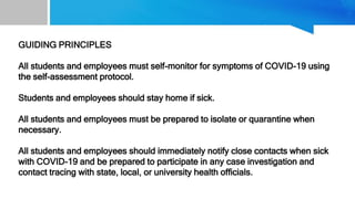 GUIDING PRINCIPLES
All students and employees must self-monitor for symptoms of COVID-19 using
the self-assessment protocol.
Students and employees should stay home if sick.
All students and employees must be prepared to isolate or quarantine when
necessary.
All students and employees should immediately notify close contacts when sick
with COVID-19 and be prepared to participate in any case investigation and
contact tracing with state, local, or university health officials.
 