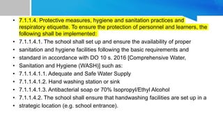 • 7.1.1.4. Protective measures, hygiene and sanitation practices and
respiratory etiquette. To ensure the protection of personnel and learners, the
following shall be implemented:
• 7.1.1.4.1. The school shall set up and ensure the availability of proper
• sanitation and hygiene facilities following the basic requirements and
• standard in accordance with DO 10 s. 2016 [Comprehensive Water,
• Sanitation and Hygiene (WASH)] such as:
• 7.1.1.4.1.1. Adequate and Safe Water Supply
• 7.1.1.4.1.2. Hand washing station or sink
• 7.1.1.4.1.3. Antibacterial soap or 70% Isopropyl/Ethyl Alcohol
• 7.1.1.4.2. The school shall ensure that handwashing facilities are set up in a
• strategic location (e.g. school entrance).
 