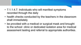 • 7.1.1.4.7. Individuals who will manifest symptoms
recorded through the daily
• health checks conducted by the teachers in the classroom
shall immediately
• be provided with a medical or surgical mask and brought
to the school clinic or dedicated isolation area for medical
assessment testing and referral to appropriate authorities.
 