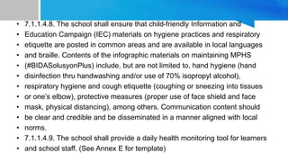 • 7.1.1.4.8. The school shall ensure that child-friendly Information and
• Education Campaign (IEC) materials on hygiene practices and respiratory
• etiquette are posted in common areas and are available in local languages
• and braille. Contents of the infographic materials on maintaining MPHS
• (#BIDASolusyonPlus) include, but are not limited to, hand hygiene (hand
• disinfection thru handwashing and/or use of 70% isopropyl alcohol),
• respiratory hygiene and cough etiquette (coughing or sneezing into tissues
• or one’s elbow), protective measures (proper use of face shield and face
• mask, physical distancing), among others. Communication content should
• be clear and credible and be disseminated in a manner aligned with local
• norms.
• 7.1.1.4.9. The school shall provide a daily health monitoring tool for learners
• and school staff. (See Annex E for template)
 