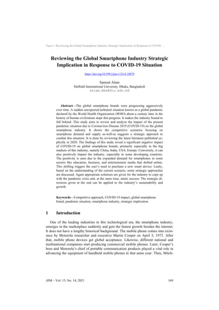 Paper—Reviewing the Global Smartphone Industry Strategic Implication in Response to COVID…
Reviewing the Global Smartphone Industry Strategic
Implication in Response to COVID-19 Situation
https://doi.org/10.3991/ijim.v15i14.18879
Samsul Alam
Daffodil International University, Dhaka, Bangladesh
salam.bba@diu.edu.bd
Abstract—The global smartphone brands were progressing aggressively
over time. A sudden unexpected turbulent situation known as a global pandemic
declared by the World Health Organization (WHO) about a century later in the
history of human civilization stops this progress. It makes the industry bound to
fall behind. This study aims to review and analyze the impact of the present
pandemic situation due to Coronavirus Disease 2019 (COVID-19) on the global
smartphone industry. It shows the competitive scenarios focusing on
smartphone demand and supply as-well-as suggests a strategic approach to
combat this situation. It is done by reviewing the latest literature published ex-
plicitly in 2020. The findings of this study reveal a significant negative impact
of COVID-19 on global smartphone brands, primarily especially in the big
markets of this industry, namely China, India, USA, Europe. Conversely, it can
also positively impact the industry, especially in some developing countries.
The positivity is seen due to the expanded demand for smartphones in some
sectors like education, business, and entertainment media that shifted online.
This shifting triggers the user’s need to purchase a new smart device. Lastly,
based on the understanding of the current scenario, some strategic approaches
are discussed. Again appropriate solutions are given for the industry to cope up
with the pandemic crisis and, at the same time, attain success. The strategic di-
rections given at the end can be applied to the industry’s sustainability and
growth.
Keywords—Competitive approach, COVID-19 impact, global smartphone
brand, pandemic situation, smartphone industry, strategic implication
1 Introduction
One of the leading industries in this technological era, the smartphone industry,
emerges in the marketplace suddenly and gets the fastest growth besides the internet.
It does not have a lengthy historical background. The mobile phone comes into exist-
ence by Motorola researcher and executive Martin Cooper on April 3, 1973. After
that, mobile phone devices get global acceptance. Likewise, different national and
multinational companies start producing commercial mobile phones. Later, Cooper’s
boss and Motorola’s chief of portable communication products played a vital role in
advancing the equipment of handheld mobile phones in that same year. Then, Mitch-
iJIM ‒ Vol. 15, No. 14, 2021 169
 