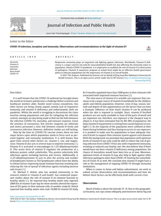 Journal of Infection and Public Health 14 (2021) 444–445
Contents lists available at ScienceDirect
Journal of Infection and Public Health
journal homepage: http://www.elsevier.com/locate/jiph
Letter to the Editor
COVID-19 infection, inception and immunity: Observations and recommendations in the light of vitamin D?
a r t i c l e i n f o
Keywords:
Vitamin D
Immunity
Infection
Bone health
COVID-19
a b s t r a c t
Responsive immunity plays an important role ﬁghting against infections. Worldwide, Vitamin D deﬁ-
ciency is a major concern not only for musculoskeletal health but also affecting the immunity status in
population. Amidst COVID-19 pandemic, it is imperative to establish the role of vitamin D in destruction
of pathogens. Vitamin D awareness program at school level might be an effective health governance
policy to educate populations for the importance of vitamin D in overall health.
© 2021 The Authors. Published by Elsevier Ltd on behalf of King Saud Bin Abdulaziz University for
Health Sciences. This is an open access article under the CC BY license (http://creativecommons.org/
licenses/by/4.0/).
Dear Editor,
It is well known that the COVID-19 outbreak has brought down
the world on its knees and become a challenge before scientists and
healthcare workers alike. Amidst novel corona conundrum, two
other factors are being closely argued, namely lack of responsive
immunity and vitamin D deﬁciency and unfortunately; both are
pandemic. Whilst the world is struggling to discontinue the chain
reaction among populations and also for mitigating the infection
control; attempts are also being made to ﬁnd out the links between
the infection (COVID-19), mortality, and immune response. Given
the newness of coronavirus, few articles (majority are editorials
and views) presumed a close link between vitamin D levels and
coronavirus infection. However, deﬁnitive studies are still lacking.
Now by the time its (COVID-19) vaccine comes, there are two
major factors upon which population needs to focus such as per-
sonal hygiene and immunity modulation. It is well known that
apart from several other factors viz. vitamin C, zinc and magne-
sium; Vitamin D also acts in several ways to improve immunity [1].
Vitamin D is activated in macrophages to 1,25-dihydroxyvitamin
D. This active form of vitamin D regulates the production of a
defensin protein called cathelicidin. This protein selectively kills
infectious agents including bacteria and viruses. Additionally, it
(1,25-dihydroxyvitamin D) acts to alter the activity and number
of lymphocytes known as Th2 lymphocytes which have the ability
to release factors improving innate immune function resulting into
reducing the risk of spread of infectious agents including bacteria
and viruses [1].
Dr. Michael F. Holick, who has worked extensively in the
research related to ‘vitamin D and health’, has conducted impor-
tant studies about the role of vitamin D on immune function in
healthy adults [2]. He reported that healthy adults who ingested
2000 IUs of vitamin D per day for three months altered the expres-
sion of 291 genes in their immune cells. In another study Dr. Holick
reported that healthy adults who took 10,000 IU vitamin D3 daily
for 6 months regulated more than 1000 genes in their immune cells
associated with improved immune function [2].
The vital source of vitamin D is sensible sun exposure that con-
tinues to be a major source of vitamin D worldwide for the children,
adults and elderly population. However, time of day, season, lati-
tude and degree of skin pigmentation are the factors that can have
a dramatic inﬂuence on how much vitamin D can be produced
when the skin is exposed to sunlight. Since, vitamin D fortiﬁed
products are not easily available in most of the parts of world and
are expensive too, therefore, sun exposure is the cheapest way to
obtain it. It has been estimated that for 80–90% of population, the
daily vitamin D requirement is coming from casual exposure to sun-
light [1]. As the majority of the population were conﬁned at their
home during lockdown and thus having no access to sun exposure;
it is prudent to make sure for populations to have adequate vita-
min D levels to support their immune system against such diseases
With this background, we postulate that population with optimum
levels of vitamin D not only could be able to reduce the risk of get-
ting infection from COVID-19 but also with empowered immunity,
resulting in reduced case fatality rate. We also believe that if there
would have not been vitamin D deﬁciency among population, the
chance of mortalities would have been less as of now. Moreover,
optimum levels of vitamin D may also help to ﬁght against other
infectious pathogens other than COVID-19, limiting the comorbidi-
ties of Covid-19 as well. We conclude that vitamin D might have a
role in the management of ongoing COVID-19 through immunity
modulation.
When it comes to Asian and Indian subcontinent, we wish to
submit certain observations and recommendations and how we
believe these factors can be effectively dealt with current crisis.
Observations
Much of India is above the latitude 35 ◦N. Due to this geographi-
cal location, sun rays comes obliquely and moreover dense fog and
https://doi.org/10.1016/j.jiph.2021.01.007
1876-0341/© 2021 The Authors. Published by Elsevier Ltd on behalf of King Saud Bin Abdulaziz University for Health Sciences. This is an open access article under the CC BY
license (http://creativecommons.org/licenses/by/4.0/).
 