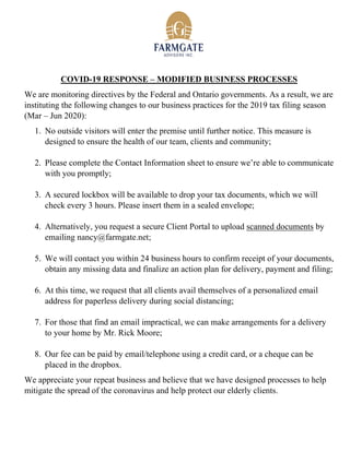 COVID-19 RESPONSE – MODIFIED BUSINESS PROCESSES
We are monitoring directives by the Federal and Ontario governments. As a result, we are
instituting the following changes to our business practices for the 2019 tax filing season
(Mar – Jun 2020):
1. No outside visitors will enter the premise until further notice. This measure is
designed to ensure the health of our team, clients and community;
2. Please complete the Contact Information sheet to ensure we’re able to communicate
with you promptly;
3. A secured lockbox will be available to drop your tax documents, which we will
check every 3 hours. Please insert them in a sealed envelope;
4. Alternatively, you request a secure Client Portal to upload scanned documents by
emailing nancy@farmgate.net;
5. We will contact you within 24 business hours to confirm receipt of your documents,
obtain any missing data and finalize an action plan for delivery, payment and filing;
6. At this time, we request that all clients avail themselves of a personalized email
address for paperless delivery during social distancing;
7. For those that find an email impractical, we can make arrangements for a delivery
to your home by Mr. Rick Moore;
8. Our fee can be paid by email/telephone using a credit card, or a cheque can be
placed in the dropbox.
We appreciate your repeat business and believe that we have designed processes to help
mitigate the spread of the coronavirus and help protect our elderly clients.
 