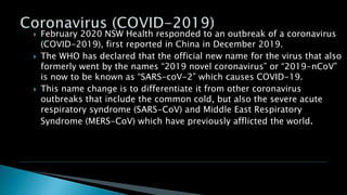  February 2020 NSW Health responded to an outbreak of a coronavirus
(COVID-2019), first reported in China in December 2019.
 The WHO has declared that the official new name for the virus that also
formerly went by the names “2019 novel coronavirus” or “2019-nCoV”
is now to be known as “SARS-coV-2” which causes COVID-19.
 This name change is to differentiate it from other coronavirus
outbreaks that include the common cold, but also the severe acute
respiratory syndrome (SARS-CoV) and Middle East Respiratory
Syndrome (MERS-CoV) which have previously afflicted the world.
 