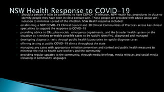  Should a person in NSW be confirmed to have COVID-19 infection, NSW Health has procedures in place to
identify people they have been in close contact with. Those people are provided with advice about self-
isolation to minimise spread of the infection. NSW Health response included:
• establishing a NSW COVID-19 Clinical Council and 30 Clinical Communities of Practices across key clinical
specialities to support the response to COVID-19
• providing advice to GPs, pharmacists, emergency departments, and the broader health system on the
situation as it evolves to enable possible cases to be rapidly identified, diagnosed and managed
• developing diagnostic tests through public health laboratories to rapidly diagnose cases
• offering testing at public COVID-19 clinics throughout the state
• managing any cases with appropriate infection prevention and control and public health measures to
minimise the risk to health care workers and the community
• providing regular updates to the community, through media briefings, media releases and social media
including in community languages
 