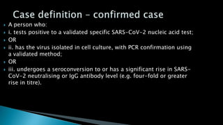  A person who:
 i. tests positive to a validated specific SARS-CoV-2 nucleic acid test;
 OR
 ii. has the virus isolated in cell culture, with PCR confirmation using
a validated method;
 OR
 iii. undergoes a seroconversion to or has a significant rise in SARS-
CoV-2 neutralising or IgG antibody level (e.g. four-fold or greater
rise in titre).
 