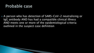  A person who has detection of SARS-CoV-2 neutralising or
IgG antibody AND has had a compatible clinical illness
AND meets one or more of the epidemiological criteria
outlined in the suspect case definition
 