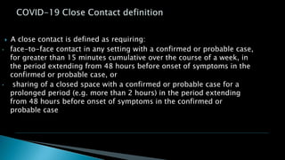  A close contact is defined as requiring:
• face-to-face contact in any setting with a confirmed or probable case,
for greater than 15 minutes cumulative over the course of a week, in
the period extending from 48 hours before onset of symptoms in the
confirmed or probable case, or
• sharing of a closed space with a confirmed or probable case for a
prolonged period (e.g. more than 2 hours) in the period extending
from 48 hours before onset of symptoms in the confirmed or
probable case
 