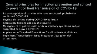 • Early recognition of patients who have suspected, probable or
confirmed COVID-19
• Physical distancing during COVID-19 outbreak
• Respiratory hygiene and cough etiquette
• Management of patients with acute respiratory symptoms and/or
suspected or proven COVID19
• Application of Standard Precautions for all patients at all times
• Implement Transmission-Based Precautions based on risk
assessment
 