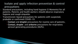 • Standard precautions, including hand hygiene (5 Moments) for all
patients. Patients and health workers should observe respiratory
hygiene and cough etiquette.
• Transmission-based precautions for patients with suspected,
probable or confirmed COVID-19:
 Contact and droplet precautions for routine care of patients.
 Contact, droplet and airborne precautions for respiratory
aerosol generating procedures (AGPs).
 