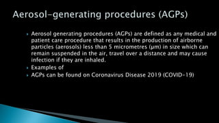  Aerosol generating procedures (AGPs) are defined as any medical and
patient care procedure that results in the production of airborne
particles (aerosols) less than 5 micrometres (µm) in size which can
remain suspended in the air, travel over a distance and may cause
infection if they are inhaled.
 Examples of
 AGPs can be found on Coronavirus Disease 2019 (COVID-19)
 