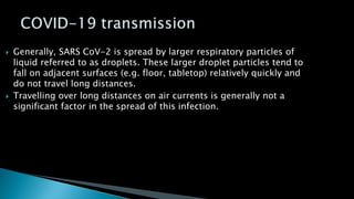  Generally, SARS CoV-2 is spread by larger respiratory particles of
liquid referred to as droplets. These larger droplet particles tend to
fall on adjacent surfaces (e.g. floor, tabletop) relatively quickly and
do not travel long distances.
 Travelling over long distances on air currents is generally not a
significant factor in the spread of this infection.
 