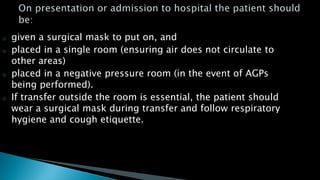 o given a surgical mask to put on, and
o placed in a single room (ensuring air does not circulate to
other areas)
o placed in a negative pressure room (in the event of AGPs
being performed).
o If transfer outside the room is essential, the patient should
wear a surgical mask during transfer and follow respiratory
hygiene and cough etiquette.
 