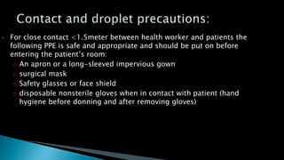 • For close contact <1.5meter between health worker and patients the
following PPE is safe and appropriate and should be put on before
entering the patient’s room:
o An apron or a long-sleeved impervious gown
o surgical mask
o Safety glasses or face shield
o disposable nonsterile gloves when in contact with patient (hand
hygiene before donning and after removing gloves)
 