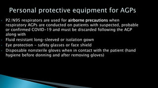 • P2/N95 respirators are used for airborne precautions when
respiratory AGPs are conducted on patients with suspected, probable
or confirmed COVID-19 and must be discarded following the AGP
along with
• Fluid resistant long-sleeved or isolation gown
• Eye protection - safety glasses or face shield
• Disposable nonsterile gloves when in contact with the patient (hand
hygiene before donning and after removing gloves)
 