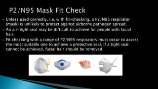  Unless used correctly, i.e. with fit-checking, a P2/N95 respirator
(mask) is unlikely to protect against airborne pathogen spread.
 An air-tight seal may be difficult to achieve for people with facial
hair.
 Fit checking with a range of P2/N95 respirators must occur to assess
the most suitable one to achieve a protective seal. If a tight seal
cannot be achieved, facial hair should be removed.
 