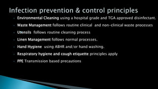 
• Environmental Cleaning using a hospital grade and TGA approved disinfectant.
• Waste Management follows routine clinical and non-clinical waste processes
• Utensils follows routine cleaning process
• Linen Management follows normal processes.
• Hand Hygiene using ABHR and/or hand washing.
• Respiratory hygiene and cough etiquette principles apply
• PPE Transmission based precautions
 