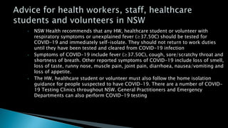 • NSW Health recommends that any HW, healthcare student or volunteer with
respiratory symptoms or unexplained fever (≥37.50C) should be tested for
COVID-19 and immediately self-isolate. They should not return to work duties
until they have been tested and cleared from COVID-19 infection
• Symptoms of COVID-19 include fever (≥37.50C), cough, sore/scratchy throat and
shortness of breath. Other reported symptoms of COVID-19 include loss of smell,
loss of taste, runny nose, muscle pain, joint pain, diarrhoea, nausea/vomiting and
loss of appetite.
• The HW, healthcare student or volunteer must also follow the home isolation
guidance for people suspected to have COVID-19. There are a number of COVID-
19 Testing Clinics throughout NSW. General Practitioners and Emergency
Departments can also perform COVID-19 testing
 