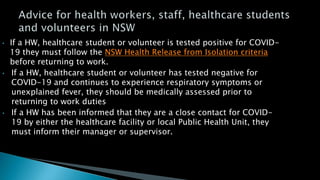• If a HW, healthcare student or volunteer is tested positive for COVID-
19 they must follow the NSW Health Release from Isolation criteria
before returning to work.
• If a HW, healthcare student or volunteer has tested negative for
COVID-19 and continues to experience respiratory symptoms or
unexplained fever, they should be medically assessed prior to
returning to work duties
• If a HW has been informed that they are a close contact for COVID-
19 by either the healthcare facility or local Public Health Unit, they
must inform their manager or supervisor.
 