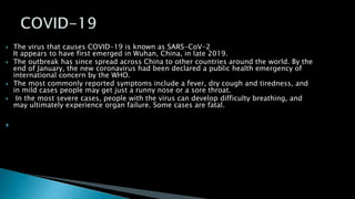  The virus that causes COVID-19 is known as SARS-CoV-2
It appears to have first emerged in Wuhan, China, in late 2019.
 The outbreak has since spread across China to other countries around the world. By the
end of January, the new coronavirus had been declared a public health emergency of
international concern by the WHO.
 The most commonly reported symptoms include a fever, dry cough and tiredness, and
in mild cases people may get just a runny nose or a sore throat.
 In the most severe cases, people with the virus can develop difficulty breathing, and
may ultimately experience organ failure. Some cases are fatal.

 