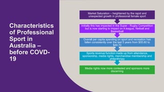 Characteristics
of Professional
Sport in
Australia C
before COVD-
19
Media rights now more contested and sponsors more
discerning
Sports revenue function made up from attendance,
sponsorship, media rights, merchandise membership and
philanthropy
Overall per capita spending on sport and recreation has
fallen consistently over the last 5 years from $55.60 to
$49.70
Initially this has impacted in the Super - Rugby Competition
but is now starting to impact on A league, Netball and
Basketball
Market Saturation C heightened by the rapid and
unexpected growth in professional female sport
 
