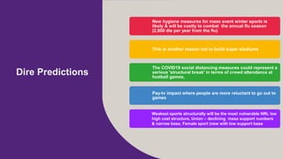 Dire Predictions
New hygiene measures for mass event winter sports is
likely & will be costly to combat the annual flu season
(2,800 die per year from the flu)
This is another reason not to build super stadiums
The COVID19 social distancing measures could represent a
serious 'structural break' in terms of crowd attendance at
football games,
Pay-tv impact where people are more reluctant to go out to
games
Weakest sports structurally will be the most vulnerable NRL too
high cost structure, Union C declining mass support numbers
& narrow base, Female sport (new with low support base
 